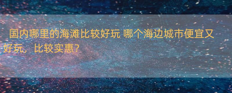 国内哪里的海滩比较好玩 哪个海边城市便宜又好玩，比较实惠？