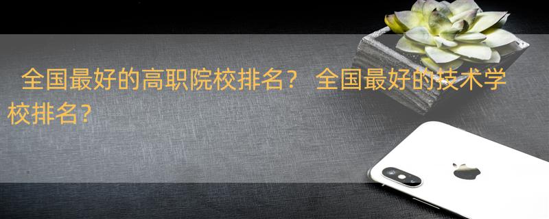 全国最好的高职院校排名？ 全国最好的技术学校排名？