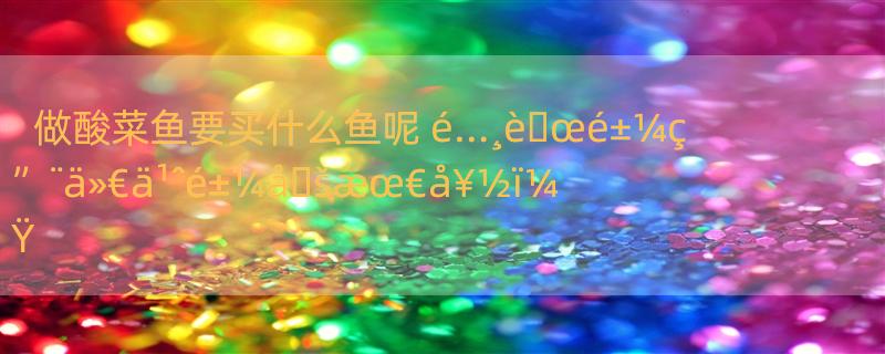 做酸菜鱼要买什么鱼呢 é…¸è�œé±¼ç”¨ä»€ä¹ˆé±¼å�šæœ€å¥½ï¼Ÿ