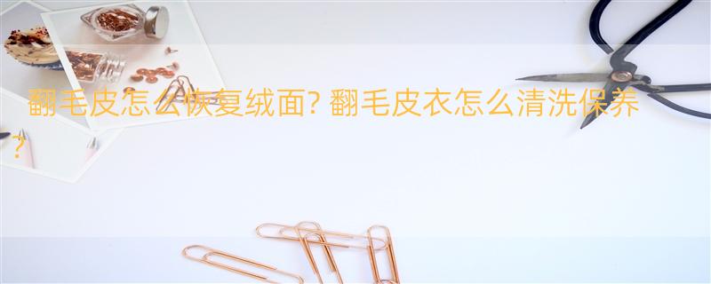 翻毛皮怎么恢复绒面? 翻毛皮衣怎么清洗保养？