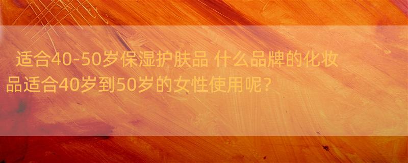 适合40-50岁保湿护肤品 什么品牌的化妆品适合40岁到50岁的女性使用呢？