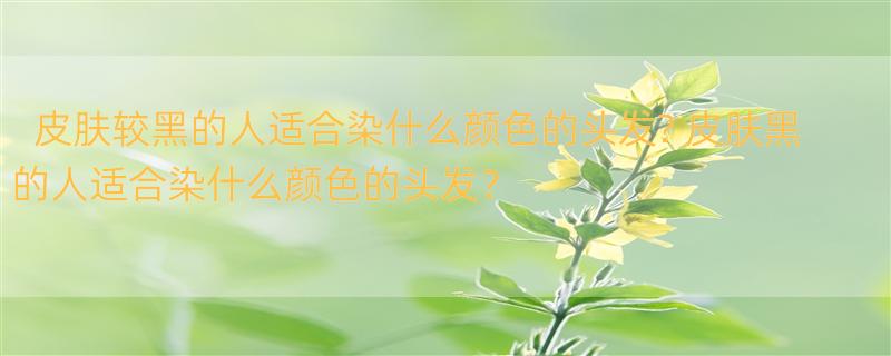 皮肤较黑的人适合染什么颜色的头发? 皮肤黑的人适合染什么颜色的头发？