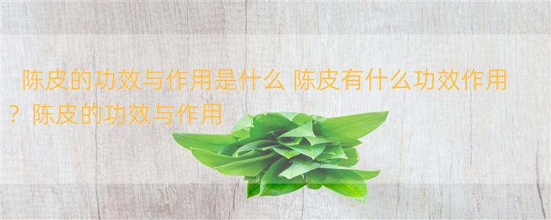 陈皮的功效与作用是什么 陈皮有什么功效作用？陈皮的功效与作用