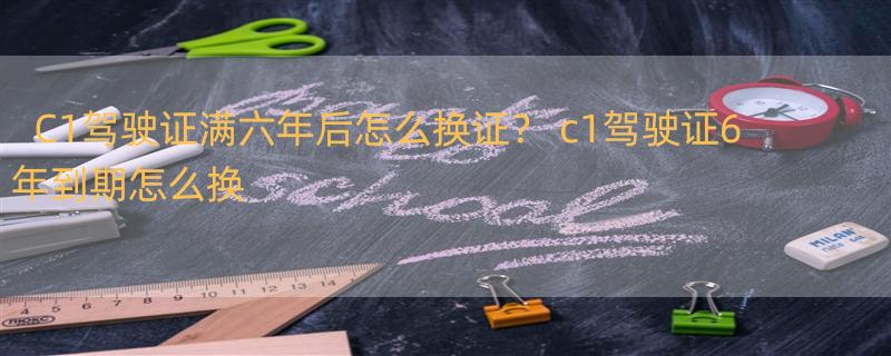 C1驾驶证满六年后怎么换证？ c1驾驶证6年到期怎么换