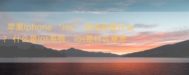 苹果iphone “ios” 的全称是什么？ 什么是ios系统，ios是什么意思