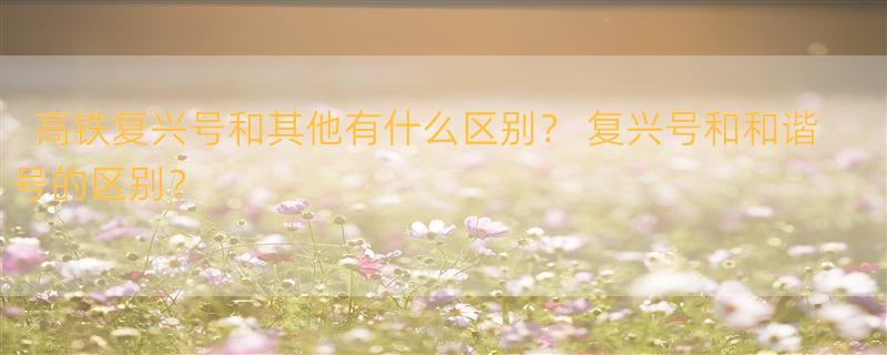 高铁复兴号和其他有什么区别？ 复兴号和和谐号的区别？