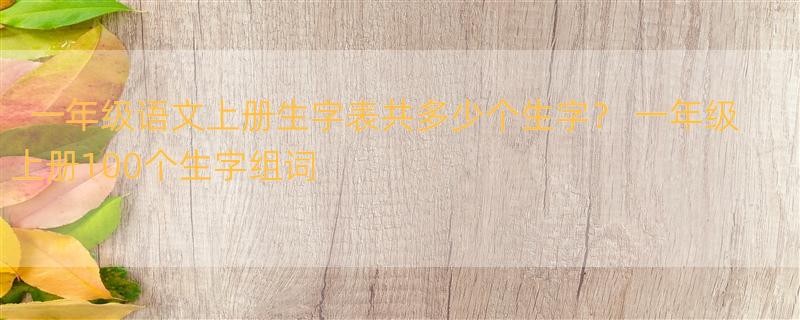 一年级语文上册生字表共多少个生字？ 一年级上册100个生字组词