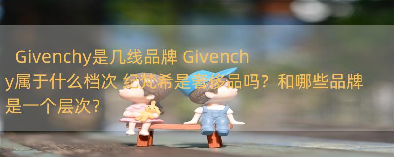 Givenchy是几线品牌 Givenchy属于什么档次 纪梵希是奢侈品吗？和哪些品牌是一个层次？