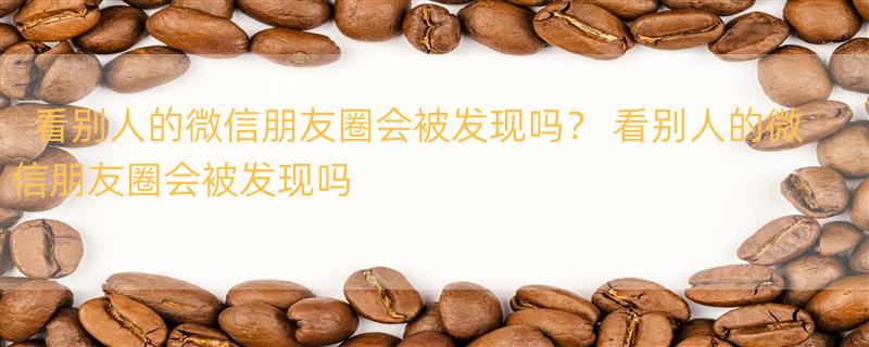 看别人的微信朋友圈会被发现吗？ 看别人的微信朋友圈会被发现吗