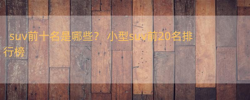 suv前十名是哪些？ 小型suv前20名排行榜