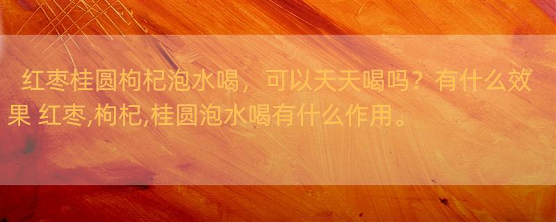 红枣桂圆枸杞泡水喝，可以天天喝吗？有什么效果 红枣,枸杞,桂圆泡水喝有什么作用。