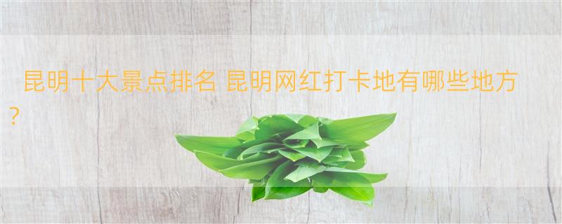 昆明十大景点排名 昆明网红打卡地有哪些地方？