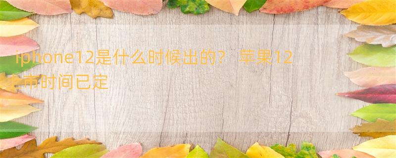 iphone12是什么时候出的？ 苹果12上市时间已定