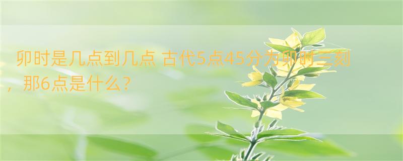 卯时是几点到几点 古代5点45分为卯时三刻，那6点是什么？