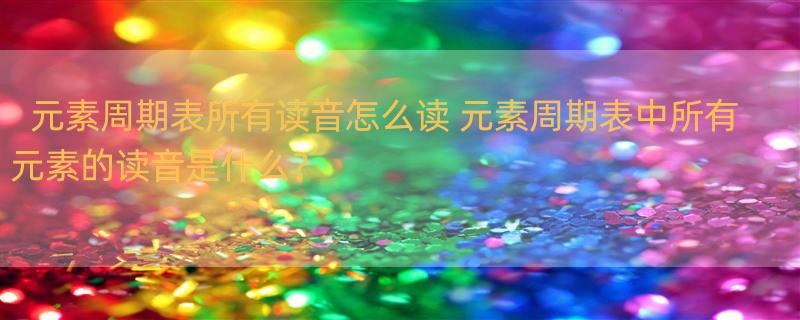 元素周期表所有读音怎么读 元素周期表中所有元素的读音是什么？