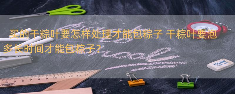 买的干粽叶要怎样处理才能包粽子 干粽叶要泡多长时间才能包粽子？