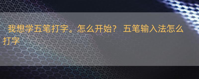 我想学五笔打字。怎么开始？ 五笔输入法怎么打字