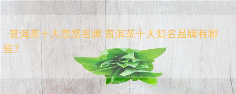 普洱茶十大忽悠名牌 普洱茶十大知名品牌有哪些？