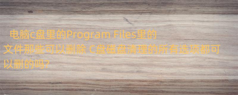 电脑c盘里的Program Files里的文件那些可以删除 C盘磁盘清理的所有选项都可以删的吗?