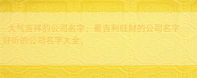 大气吉祥的公司名字，最吉利旺财的公司名字 好听的公司名字大全，