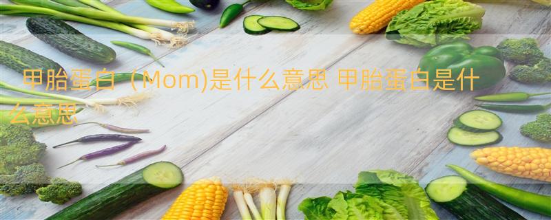 甲胎蛋白（Mom)是什么意思 甲胎蛋白是什么意思