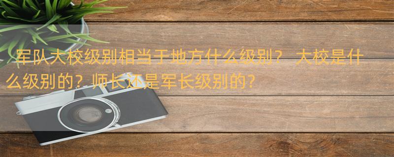 军队大校级别相当于地方什么级别？ 大校是什么级别的？师长还是军长级别的？