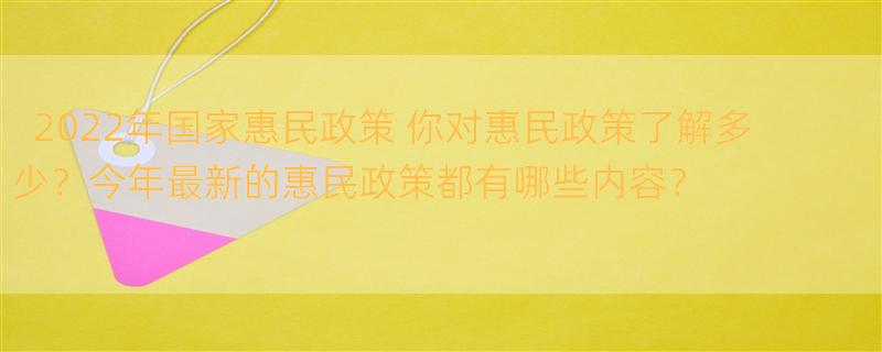 2022年国家惠民政策 你对惠民政策了解多少？今年最新的惠民政策都有哪些内容？