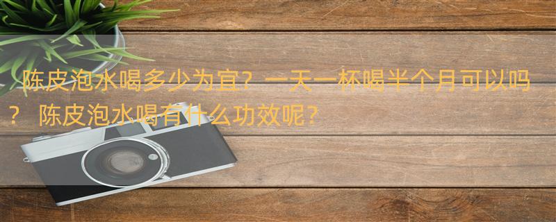 陈皮泡水喝多少为宜？一天一杯喝半个月可以吗？ 陈皮泡水喝有什么功效呢？