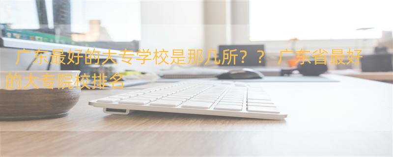 广东最好的大专学校是那几所？？ 广东省最好的大专院校排名