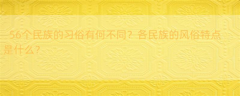 中国的56个民族都各有什么习俗呢? 56个民族的风俗和特点是什么？