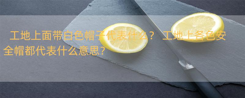 工地上面带白色帽子代表什么？ 工地上各色安全帽都代表什么意思？