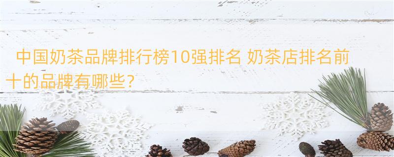 中国奶茶品牌排行榜10强排名 奶茶店排名前十的品牌有哪些？