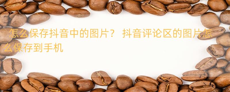 怎么保存抖音中的图片？ 抖音评论区的图片怎么保存到手机