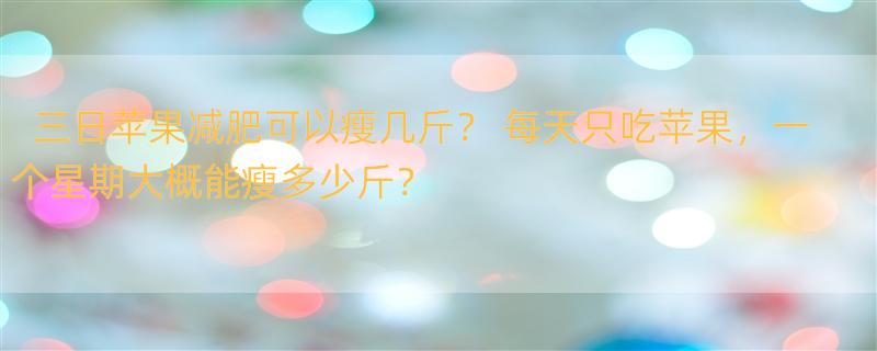 三日苹果减肥可以瘦几斤？ 每天只吃苹果，一个星期大概能瘦多少斤？