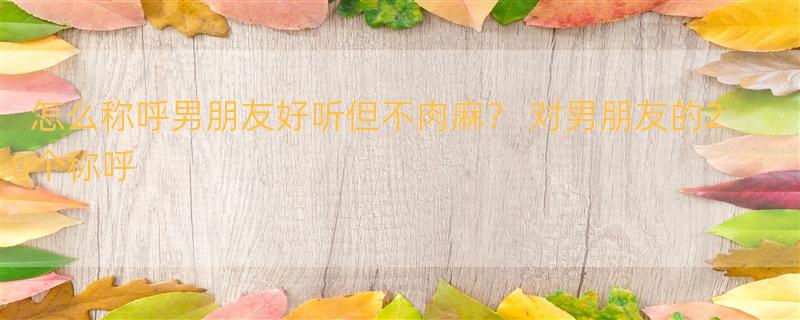 怎么称呼男朋友好听但不肉麻？ 对男朋友的20个称呼