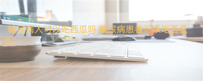 糖尿病人可以吃西瓜吗 糖尿病患者可以吃西瓜吗？