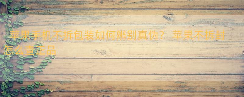 苹果手机不拆包装如何辨别真伪？ 苹果不拆封怎么查正品