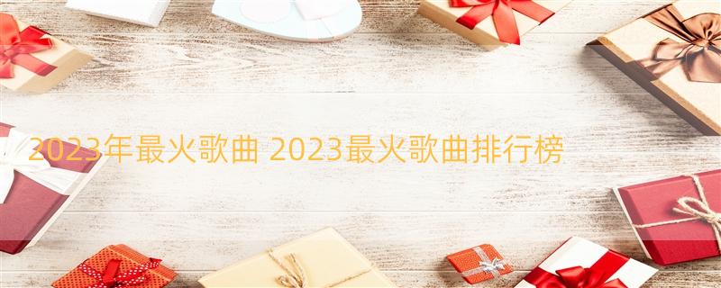 2023年最火歌曲 2023最火歌曲排行榜