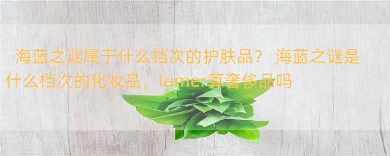 海蓝之谜属于什么档次的护肤品？ 海蓝之谜是什么档次的化妆品，lamer算奢侈品吗