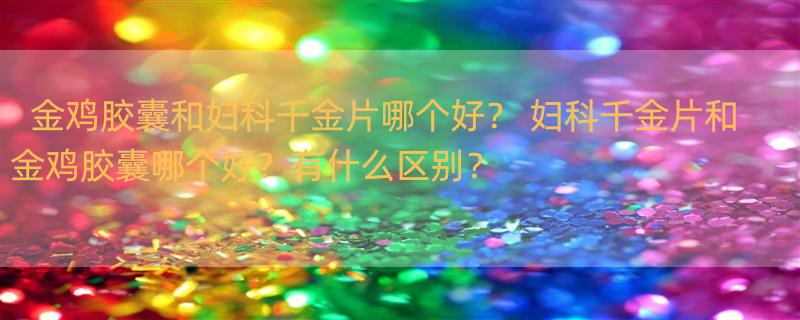 金鸡胶囊和妇科千金片哪个好？ 妇科千金片和金鸡胶囊哪个好？有什么区别？