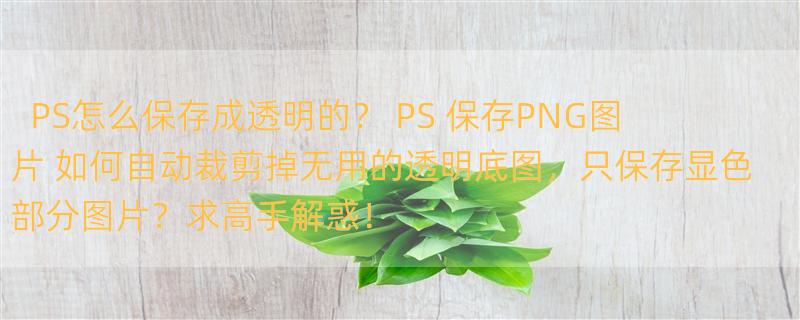 PS怎么保存成透明的？ PS 保存PNG图片 如何自动裁剪掉无用的透明底图，只保存显色部分图片？求高手解惑！