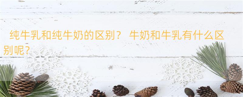 纯牛乳和纯牛奶的区别？ 牛奶和牛乳有什么区别呢？