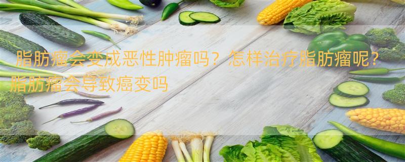 脂肪瘤会变成恶性肿瘤吗？怎样治疗脂肪瘤呢？ 脂肪瘤会导致癌变吗