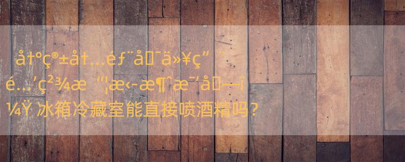 å†°ç®±å†…éƒ¨å�¯ä»¥ç”¨é…’ç²¾æ“¦æ‹­æ¶ˆæ¯’å�—ï¼Ÿ 冰箱冷藏室能直接喷酒精吗？