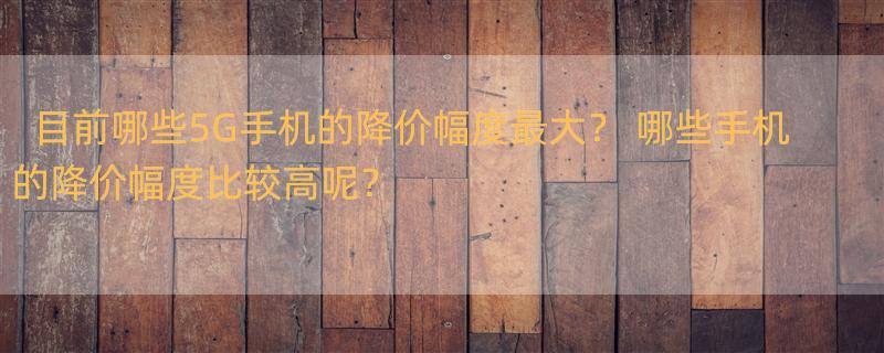 目前哪些5G手机的降价幅度最大？ 哪些手机的降价幅度比较高呢？