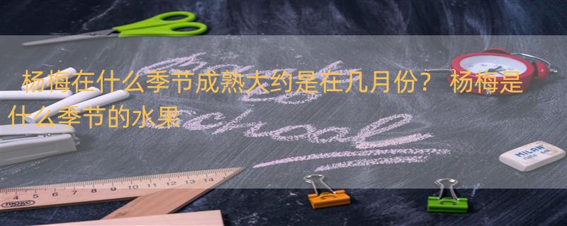 杨梅在什么季节成熟大约是在几月份？ 杨梅是什么季节的水果