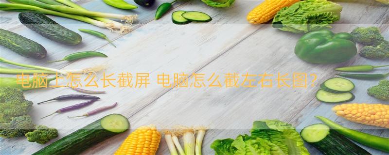 电脑上怎么长截屏 电脑怎么截左右长图？