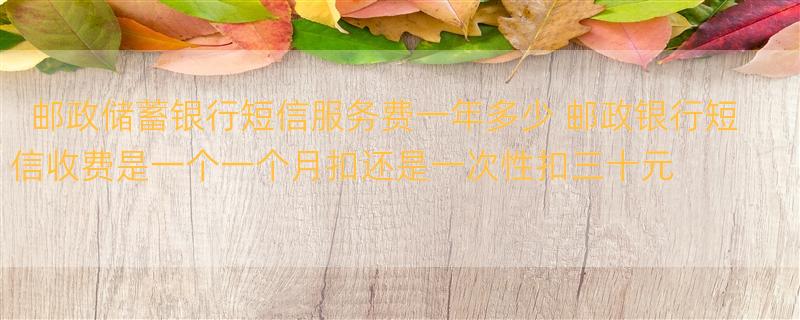 邮政储蓄银行短信服务费一年多少 邮政银行短信收费是一个一个月扣还是一次性扣三十元