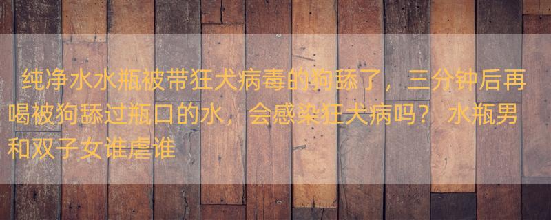 纯净水水瓶被带狂犬病毒的狗舔了，三分钟后再喝被狗舔过瓶口的水，会感染狂犬病吗？ 水瓶男和双子女谁虐谁