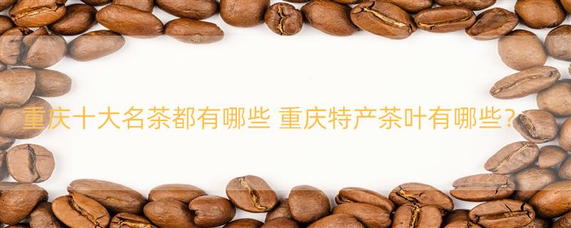 重庆十大名茶都有哪些 重庆特产茶叶有哪些？